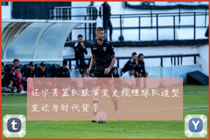 辽宁男篮队服演变史梳理球队造型变迁与时代背景