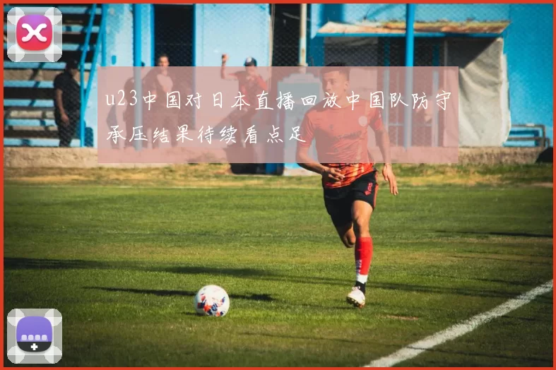 u23中国对日本直播回放中国队防守承压结果待续看点足