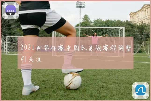 2021世界杯赛中国队备战赛程调整引关注