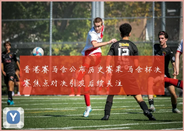 香港赛马会公布历史赛果 马会杯决赛焦点对决引发后续关注
