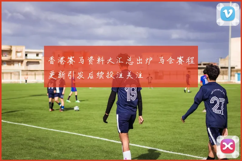 香港赛马资料大汇总出炉 马会赛程更新引发后续投注关注